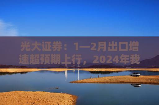 光大证券：1—2月出口增速超预期上行，2024年我国出口将继续维持韧性
