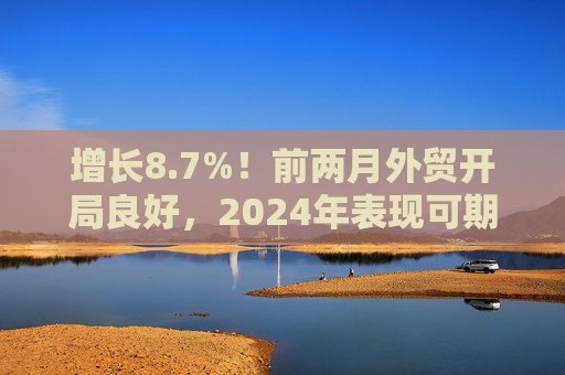 增长8.7%！前两月外贸开局良好，2024年表现可期