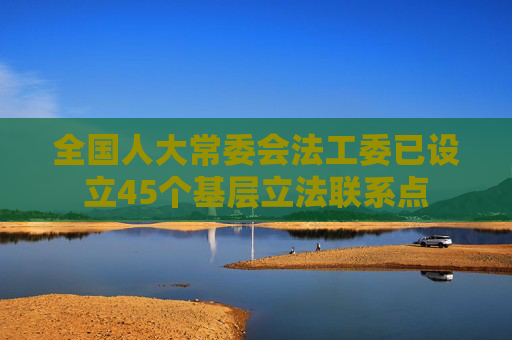 全国人大常委会法工委已设立45个基层立法联系点