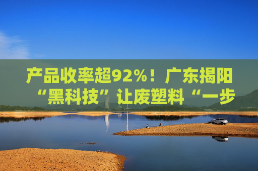 产品收率超92%！广东揭阳“黑科技”让废塑料“一步到位”成原料