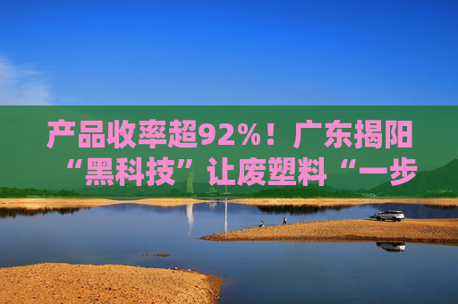 产品收率超92%！广东揭阳“黑科技”让废塑料“一步到位”成原料