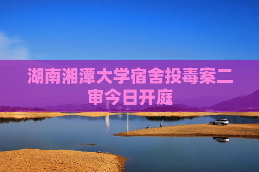 湖南湘潭大学宿舍投毒案二审今日开庭