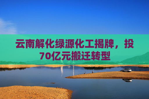 云南解化绿源化工揭牌，投70亿元搬迁转型