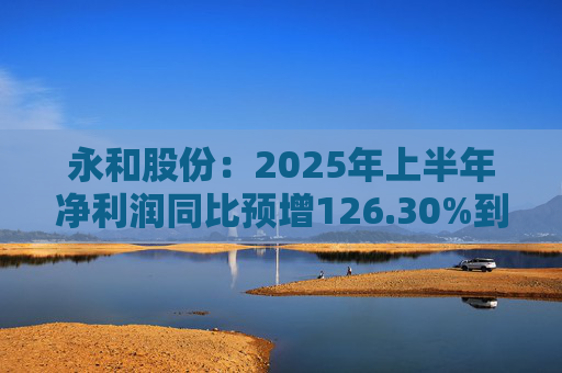 永和股份：2025年上半年净利润同比预增126.30%到148.49%