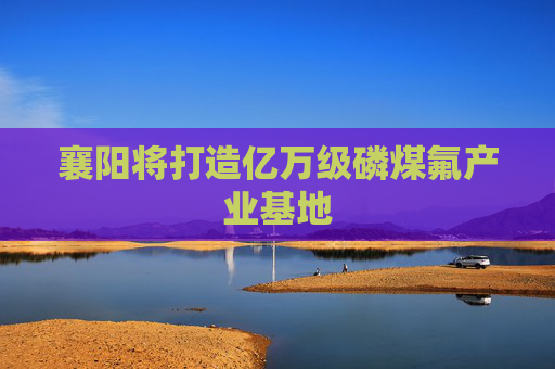 襄阳将打造亿万级磷煤氟产业基地