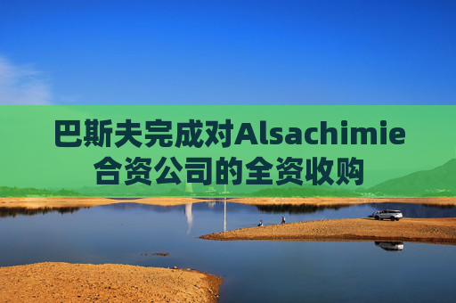 巴斯夫完成对Alsachimie合资公司的全资收购