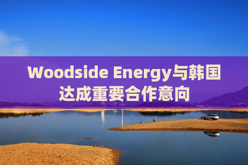 Woodside Energy与韩国达成重要合作意向