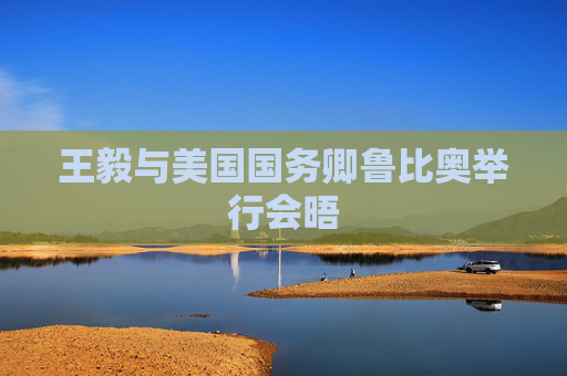 王毅与美国国务卿鲁比奥举行会晤
