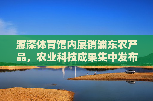 源深体育馆内展销浦东农产品，农业科技成果集中发布