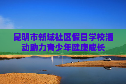 昆明市新域社区假日学校活动助力青少年健康成长