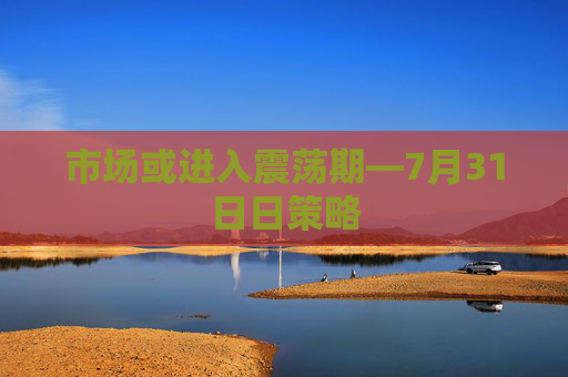 市场或进入震荡期—7月31日日策略