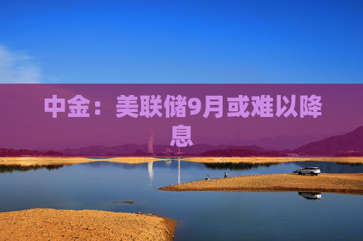 中金：美联储9月或难以降息