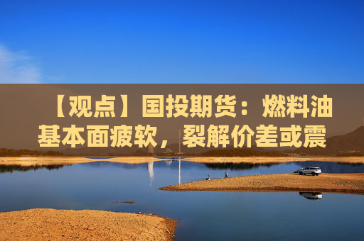【观点】国投期货：燃料油基本面疲软，裂解价差或震荡偏弱