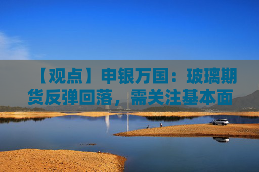 【观点】申银万国：玻璃期货反弹回落，需关注基本面消化速度