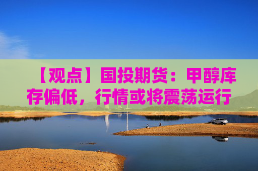 【观点】国投期货：甲醇库存偏低，行情或将震荡运行