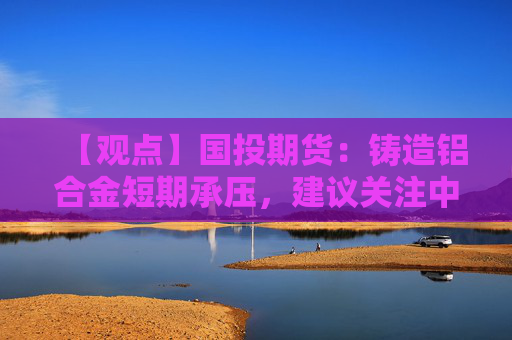 【观点】国投期货：铸造铝合金短期承压，建议关注中期韧性机会