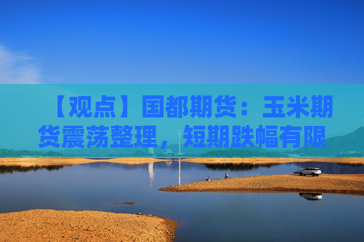 【观点】国都期货：玉米期货震荡整理，短期跌幅有限谨慎观望
