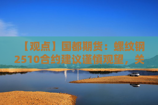 【观点】国都期货：螺纹钢2510合约建议谨慎观望，关注产能政策影响