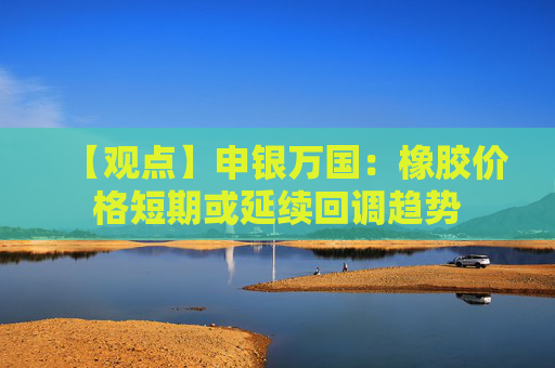 【观点】申银万国：橡胶价格短期或延续回调趋势