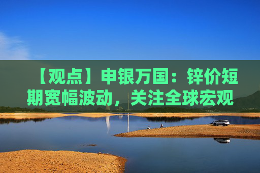【观点】申银万国：锌价短期宽幅波动，关注全球宏观经济因素变化