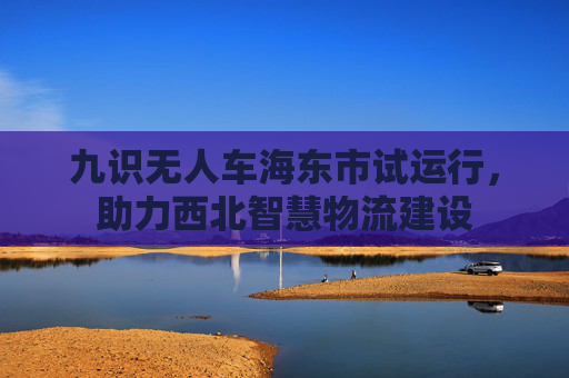 九识无人车海东市试运行，助力西北智慧物流建设