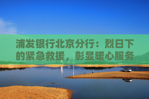 浦发银行北京分行：烈日下的紧急救援，彰显暖心服务担当