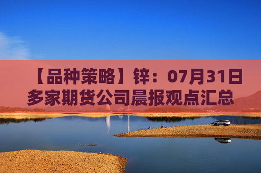 【品种策略】锌：07月31日多家期货公司晨报观点汇总