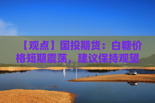 【观点】国投期货：白糖价格短期震荡，建议保持观望