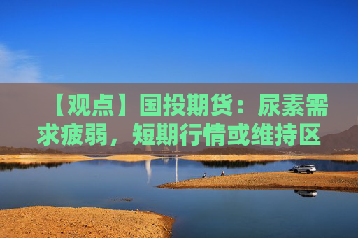 【观点】国投期货：尿素需求疲弱，短期行情或维持区间运行为主