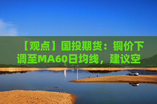 【观点】国投期货：铜价下调至MA60日均线，建议空单持有