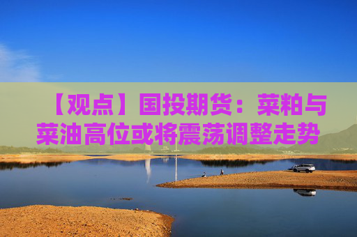 【观点】国投期货：菜粕与菜油高位或将震荡调整走势