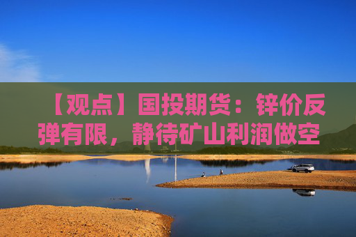 【观点】国投期货：锌价反弹有限，静待矿山利润做空机会