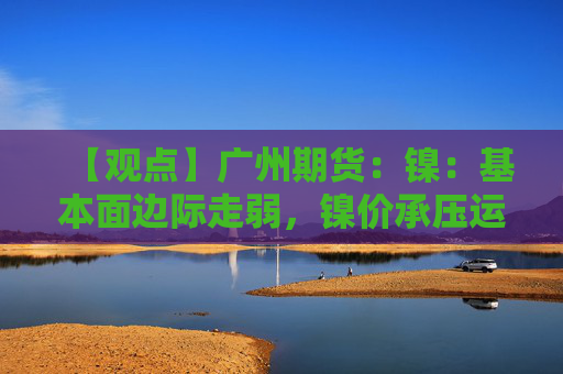 【观点】广州期货：镍：基本面边际走弱，镍价承压运行