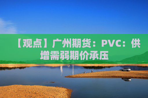 【观点】广州期货：PVC：供增需弱期价承压