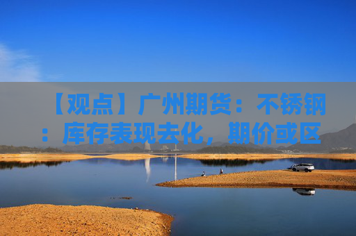 【观点】广州期货：不锈钢：库存表现去化，期价或区间震荡