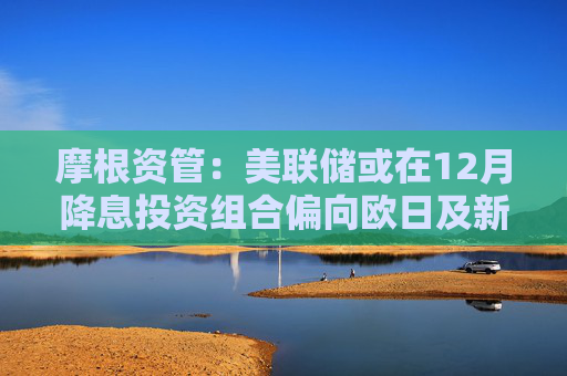 摩根资管：美联储或在12月降息投资组合偏向欧日及新兴市场