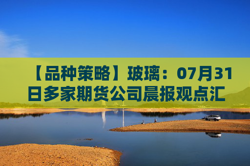 【品种策略】玻璃：07月31日多家期货公司晨报观点汇总