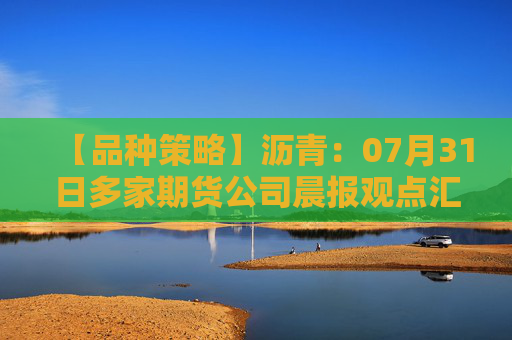 【品种策略】沥青：07月31日多家期货公司晨报观点汇总