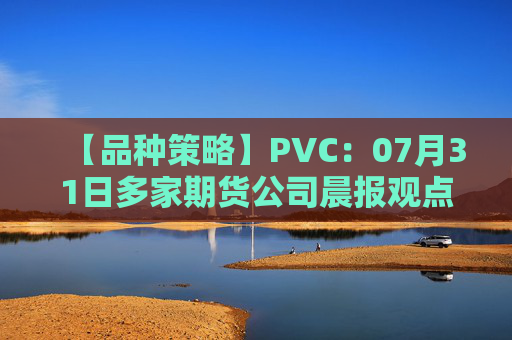 【品种策略】PVC：07月31日多家期货公司晨报观点汇总