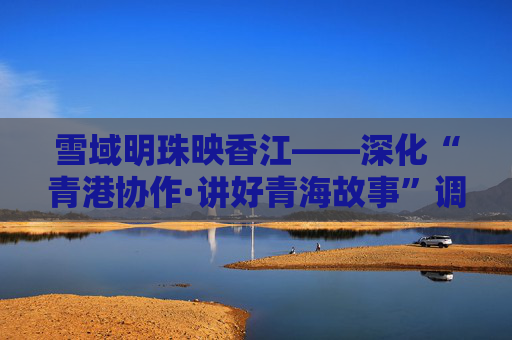 雪域明珠映香江——深化“青港协作·讲好青海故事”调研考察活动综述