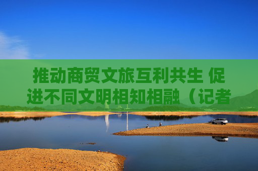 推动商贸文旅互利共生 促进不同文明相知相融（记者札记）