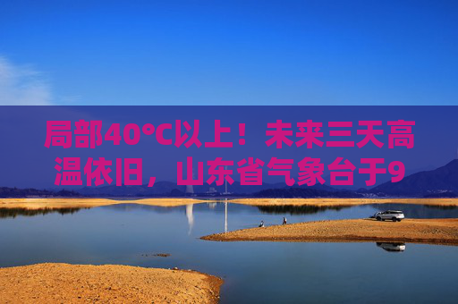 局部40℃以上！未来三天高温依旧，山东省气象台于9日6时继续发布高温橙色预警