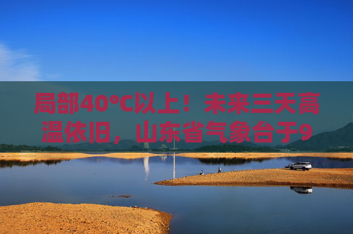 局部40℃以上！未来三天高温依旧，山东省气象台于9日6时继续发布高温橙色预警
