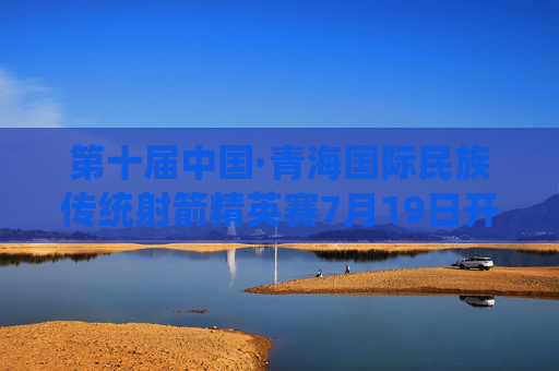 第十届中国·青海国际民族传统射箭精英赛7月19日开赛