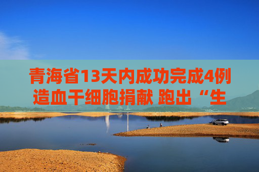 青海省13天内成功完成4例造血干细胞捐献 跑出“生命救援加速度”