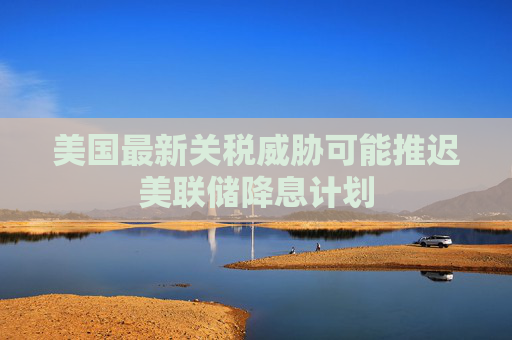 美国最新关税威胁可能推迟美联储降息计划