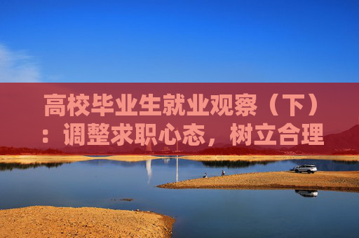 高校毕业生就业观察（下）：调整求职心态，树立合理就业观