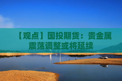 【观点】国投期货：贵金属震荡调整或将延续