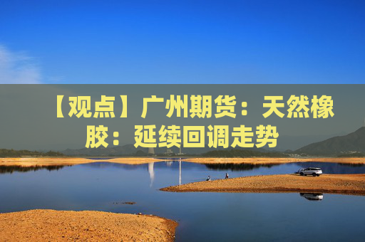 【观点】广州期货：天然橡胶：延续回调走势