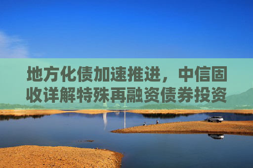 地方化债加速推进，中信固收详解特殊再融资债券投资机会
